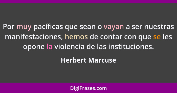 Por muy pacíficas que sean o vayan a ser nuestras manifestaciones, hemos de contar con que se les opone la violencia de las instituc... - Herbert Marcuse