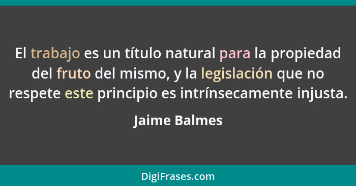 El trabajo es un título natural para la propiedad del fruto del mismo, y la legislación que no respete este principio es intrínsecament... - Jaime Balmes