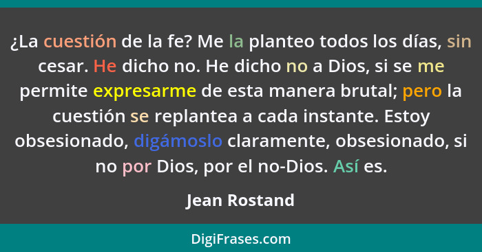 ¿La cuestión de la fe? Me la planteo todos los días, sin cesar. He dicho no. He dicho no a Dios, si se me permite expresarme de esta ma... - Jean Rostand