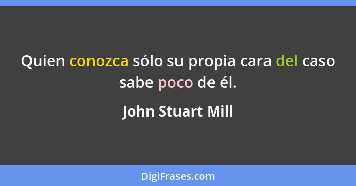 Quien conozca sólo su propia cara del caso sabe poco de él.... - John Stuart Mill