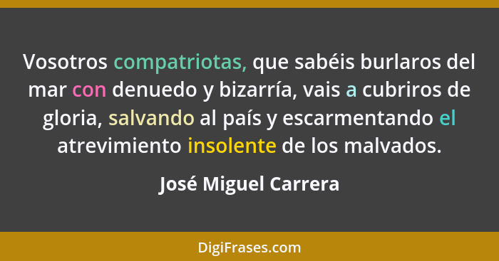 Vosotros compatriotas, que sabéis burlaros del mar con denuedo y bizarría, vais a cubriros de gloria, salvando al país y escarme... - José Miguel Carrera