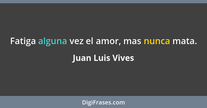 Fatiga alguna vez el amor, mas nunca mata.... - Juan Luis Vives