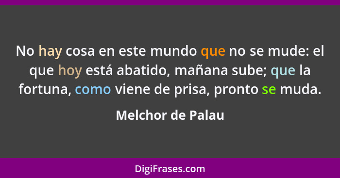 No hay cosa en este mundo que no se mude: el que hoy está abatido, mañana sube; que la fortuna, como viene de prisa, pronto se muda... - Melchor de Palau