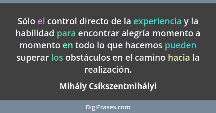 Sólo el control directo de la experiencia y la habilidad para encontrar alegría momento a momento en todo lo que hacemos pue... - Mihály Csíkszentmihályi