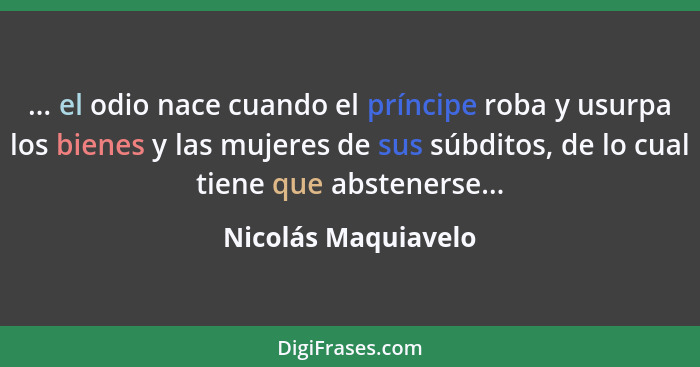 ... el odio nace cuando el príncipe roba y usurpa los bienes y las mujeres de sus súbditos, de lo cual tiene que abstenerse...... - Nicolás Maquiavelo