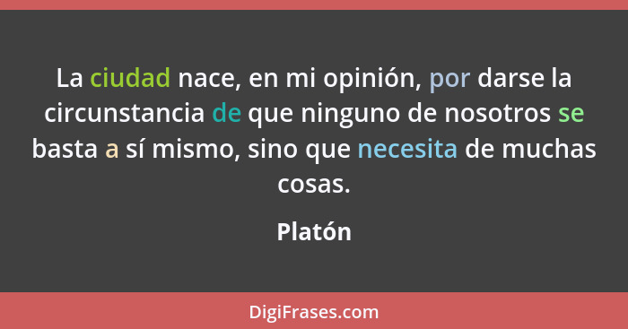 La ciudad nace, en mi opinión, por darse la circunstancia de que ninguno de nosotros se basta a sí mismo, sino que necesita de muchas cosas.... - Platón