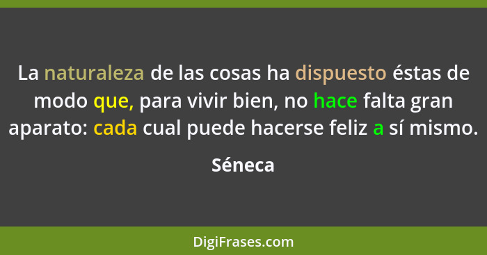 La naturaleza de las cosas ha dispuesto éstas de modo que, para vivir bien, no hace falta gran aparato: cada cual puede hacerse feliz a sí mi... - Séneca