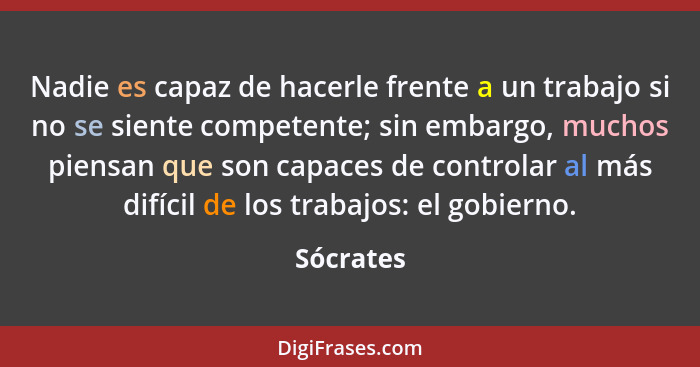 Nadie es capaz de hacerle frente a un trabajo si no se siente competente; sin embargo, muchos piensan que son capaces de controlar al más d... - Sócrates