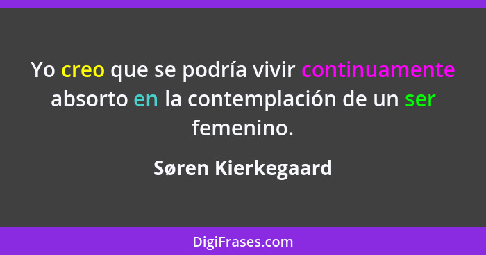 Yo creo que se podría vivir continuamente absorto en la contemplación de un ser femenino.... - Søren Kierkegaard