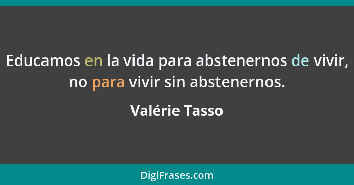 Educamos en la vida para abstenernos de vivir, no para vivir sin abstenernos.... - Valérie Tasso