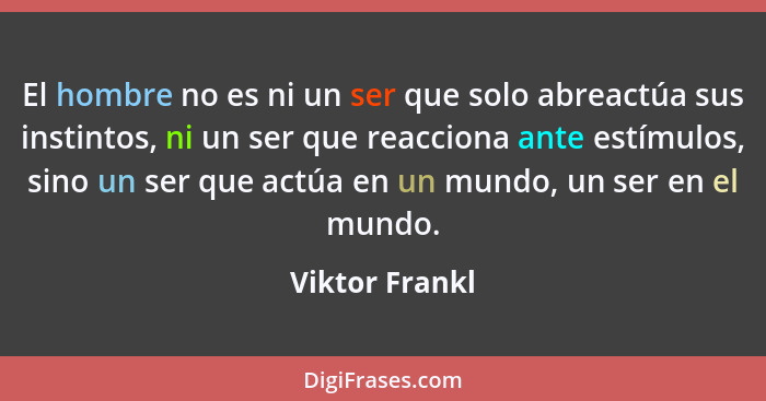 El hombre no es ni un ser que solo abreactúa sus instintos, ni un ser que reacciona ante estímulos, sino un ser que actúa en un mundo,... - Viktor Frankl