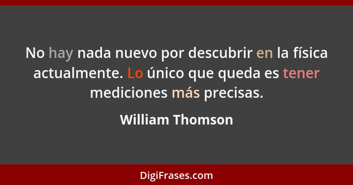 No hay nada nuevo por descubrir en la física actualmente. Lo único que queda es tener mediciones más precisas.... - William Thomson