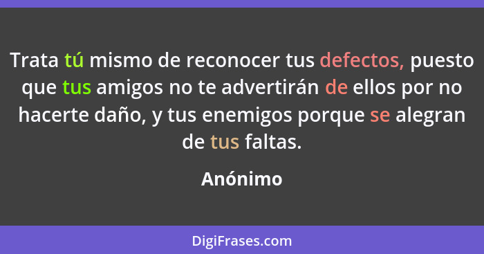 Trata tú mismo de reconocer tus defectos, puesto que tus amigos no te advertirán de ellos por no hacerte daño, y tus enemigos porque se aleg... - Anónimo