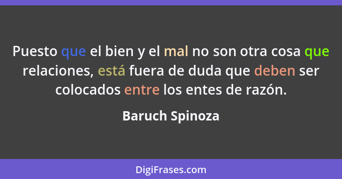 Puesto que el bien y el mal no son otra cosa que relaciones, está fuera de duda que deben ser colocados entre los entes de razón.... - Baruch Spinoza