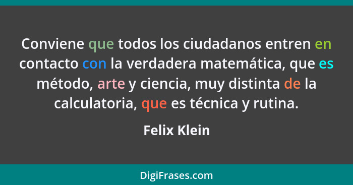 Conviene que todos los ciudadanos entren en contacto con la verdadera matemática, que es método, arte y ciencia, muy distinta de la calc... - Felix Klein