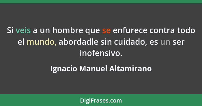 Si veis a un hombre que se enfurece contra todo el mundo, abordadle sin cuidado, es un ser inofensivo.... - Ignacio Manuel Altamirano