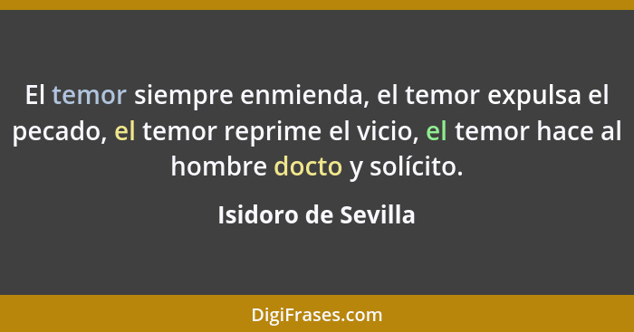 El temor siempre enmienda, el temor expulsa el pecado, el temor reprime el vicio, el temor hace al hombre docto y solícito.... - Isidoro de Sevilla