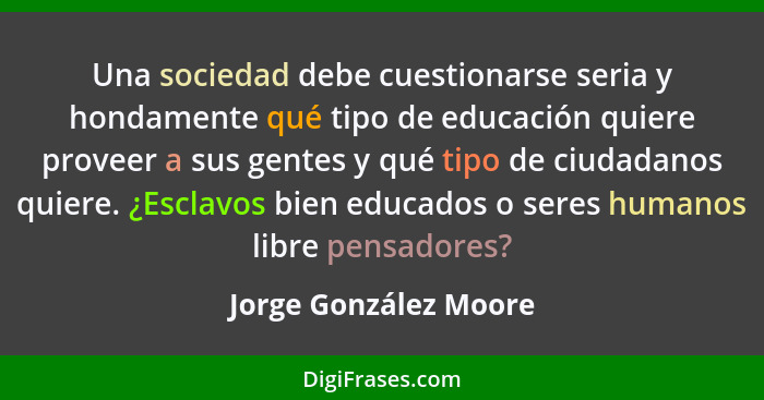 Una sociedad debe cuestionarse seria y hondamente qué tipo de educación quiere proveer a sus gentes y qué tipo de ciudadanos qu... - Jorge González Moore