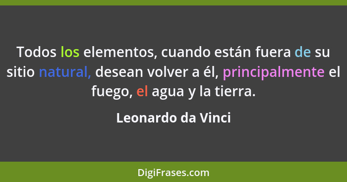 Todos los elementos, cuando están fuera de su sitio natural, desean volver a él, principalmente el fuego, el agua y la tierra.... - Leonardo da Vinci