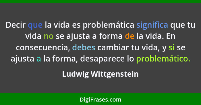 Decir que la vida es problemática significa que tu vida no se ajusta a forma de la vida. En consecuencia, debes cambiar tu vida,... - Ludwig Wittgenstein