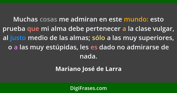 Muchas cosas me admiran en este mundo: esto prueba que mi alma debe pertenecer a la clase vulgar, al justo medio de las almas;... - Mariano José de Larra