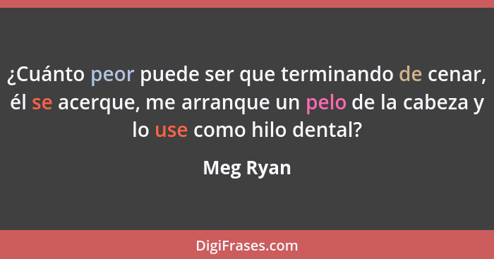 ¿Cuánto peor puede ser que terminando de cenar, él se acerque, me arranque un pelo de la cabeza y lo use como hilo dental?... - Meg Ryan