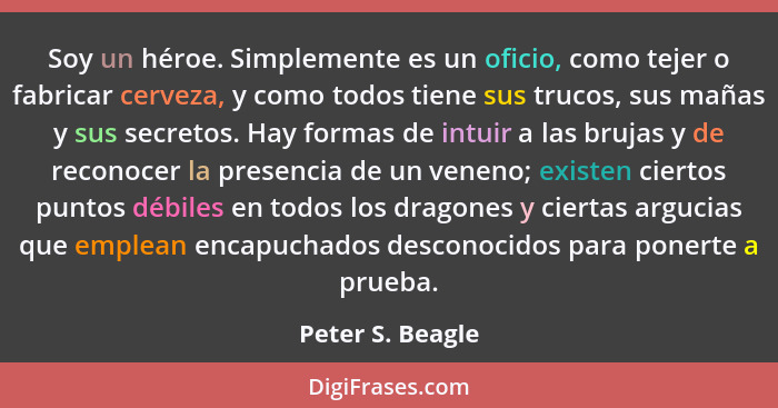 Soy un héroe. Simplemente es un oficio, como tejer o fabricar cerveza, y como todos tiene sus trucos, sus mañas y sus secretos. Hay... - Peter S. Beagle