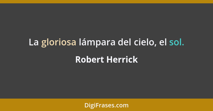 La gloriosa lámpara del cielo, el sol.... - Robert Herrick