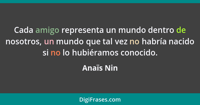 Cada amigo representa un mundo dentro de nosotros, un mundo que tal vez no habría nacido si no lo hubiéramos conocido.... - Anaïs Nin