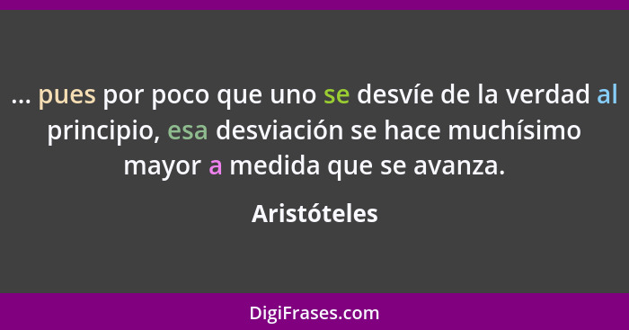 ... pues por poco que uno se desvíe de la verdad al principio, esa desviación se hace muchísimo mayor a medida que se avanza.... - Aristóteles