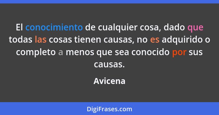 El conocimiento de cualquier cosa, dado que todas las cosas tienen causas, no es adquirido o completo a menos que sea conocido por sus causa... - Avicena