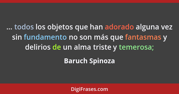 ... todos los objetos que han adorado alguna vez sin fundamento no son más que fantasmas y delirios de un alma triste y temerosa;... - Baruch Spinoza