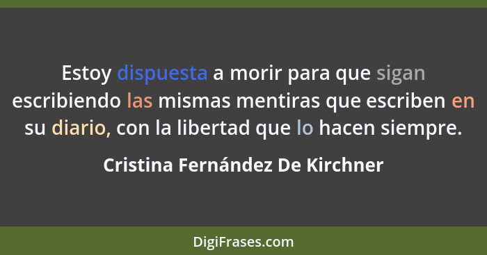 Estoy dispuesta a morir para que sigan escribiendo las mismas mentiras que escriben en su diario, con la libertad que... - Cristina Fernández De Kirchner