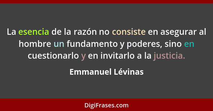 La esencia de la razón no consiste en asegurar al hombre un fundamento y poderes, sino en cuestionarlo y en invitarlo a la justicia... - Emmanuel Lévinas