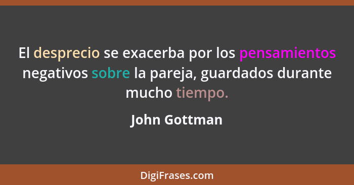 El desprecio se exacerba por los pensamientos negativos sobre la pareja, guardados durante mucho tiempo.... - John Gottman