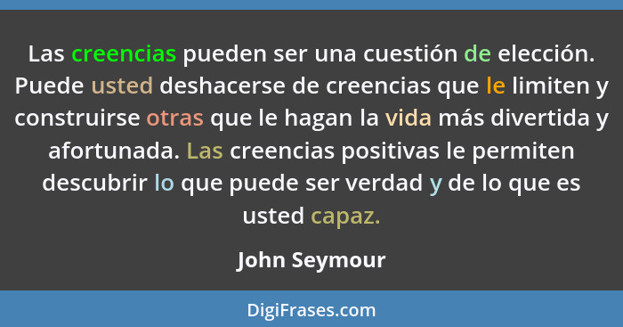 Las creencias pueden ser una cuestión de elección. Puede usted deshacerse de creencias que le limiten y construirse otras que le hagan... - John Seymour