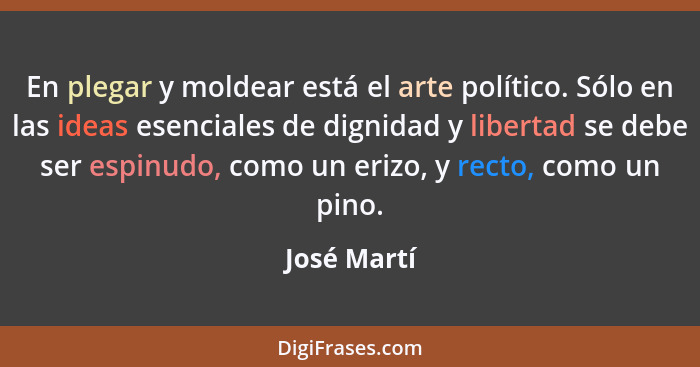 En plegar y moldear está el arte político. Sólo en las ideas esenciales de dignidad y libertad se debe ser espinudo, como un erizo, y rec... - José Martí
