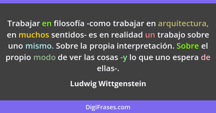 Trabajar en filosofía -como trabajar en arquitectura, en muchos sentidos- es en realidad un trabajo sobre uno mismo. Sobre la pr... - Ludwig Wittgenstein