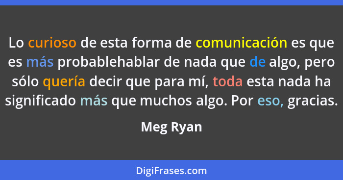 Lo curioso de esta forma de comunicación es que es más probablehablar de nada que de algo, pero sólo quería decir que para mí, toda esta na... - Meg Ryan