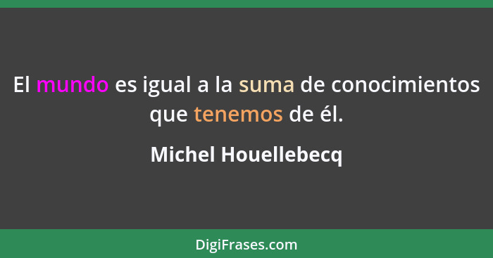 El mundo es igual a la suma de conocimientos que tenemos de él.... - Michel Houellebecq