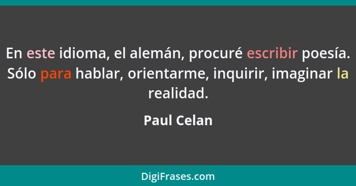 En este idioma, el alemán, procuré escribir poesía. Sólo para hablar, orientarme, inquirir, imaginar la realidad.... - Paul Celan