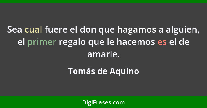 Sea cual fuere el don que hagamos a alguien, el primer regalo que le hacemos es el de amarle.... - Tomás de Aquino