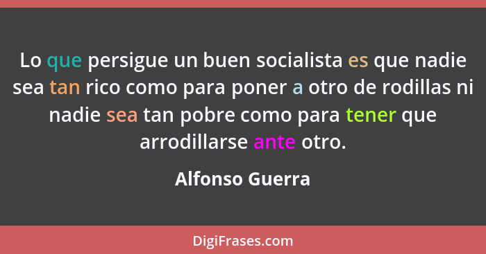 Lo que persigue un buen socialista es que nadie sea tan rico como para poner a otro de rodillas ni nadie sea tan pobre como para tene... - Alfonso Guerra
