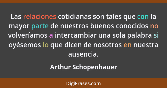 Las relaciones cotidianas son tales que con la mayor parte de nuestros buenos conocidos no volveríamos a intercambiar una sola p... - Arthur Schopenhauer