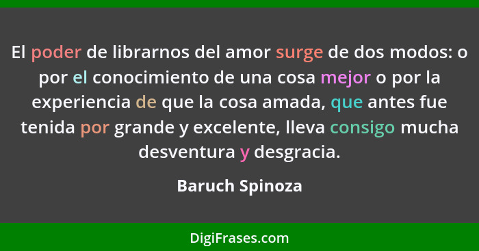 El poder de librarnos del amor surge de dos modos: o por el conocimiento de una cosa mejor o por la experiencia de que la cosa amada,... - Baruch Spinoza