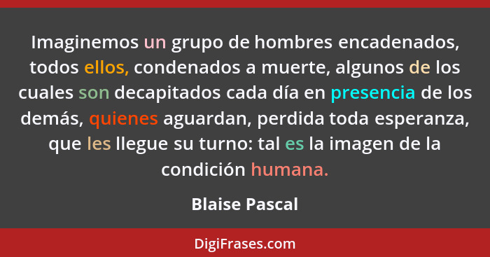Imaginemos un grupo de hombres encadenados, todos ellos, condenados a muerte, algunos de los cuales son decapitados cada día en presen... - Blaise Pascal