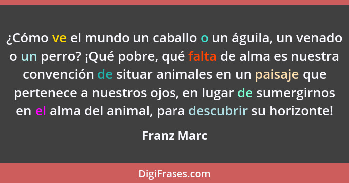 ¿Cómo ve el mundo un caballo o un águila, un venado o un perro? ¡Qué pobre, qué falta de alma es nuestra convención de situar animales en... - Franz Marc