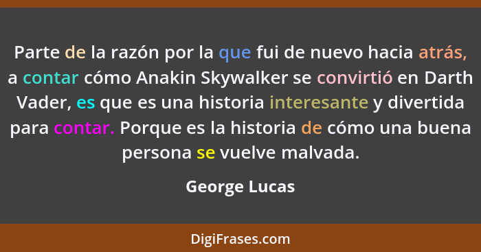 Parte de la razón por la que fui de nuevo hacia atrás, a contar cómo Anakin Skywalker se convirtió en Darth Vader, es que es una histor... - George Lucas