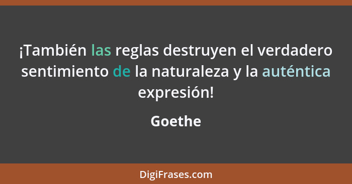 ¡También las reglas destruyen el verdadero sentimiento de la naturaleza y la auténtica expresión!... - Goethe