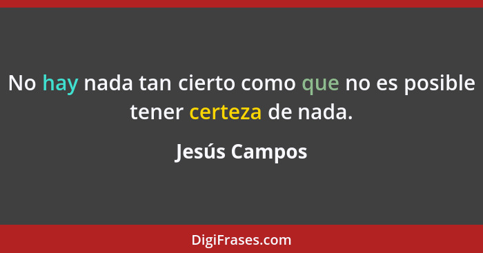 No hay nada tan cierto como que no es posible tener certeza de nada.... - Jesús Campos